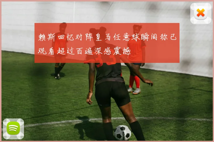 赖斯回忆对阵皇马任意球瞬间称已观看超过百遍深感震撼