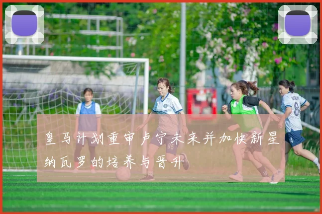 皇马计划重审卢宁未来并加快新星纳瓦罗的培养与晋升
