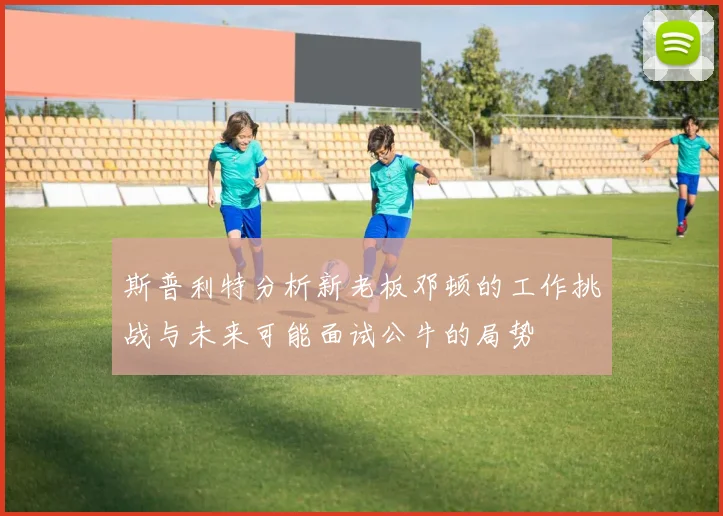 斯普利特分析新老板邓顿的工作挑战与未来可能面试公牛的局势