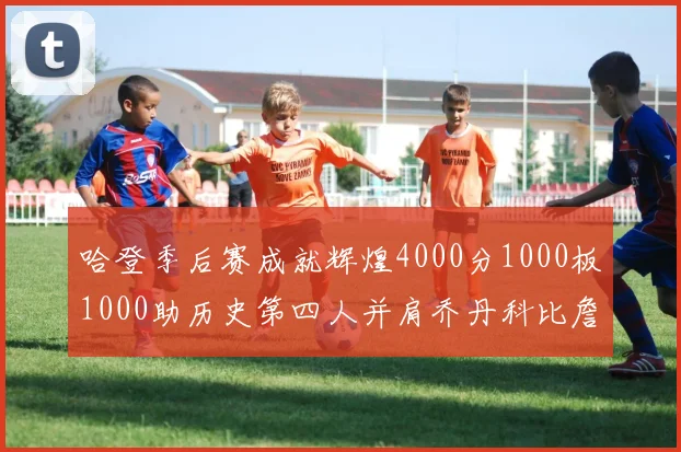 哈登季后赛成就辉煌4000分1000板1000助历史第四人并肩乔丹科比詹姆斯