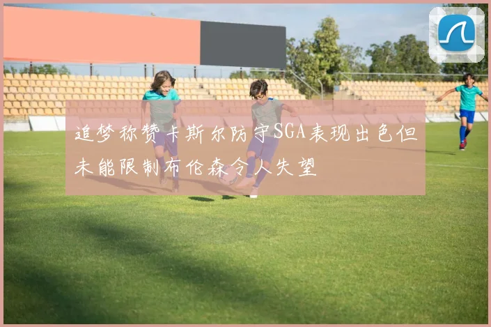 追梦称赞卡斯尔防守SGA表现出色但未能限制布伦森令人失望