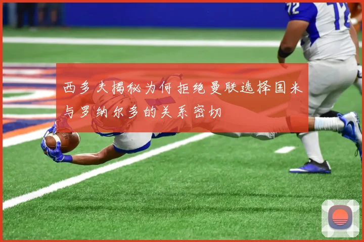西多夫揭秘为何拒绝曼联选择国米与罗纳尔多的关系密切