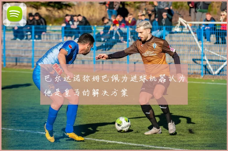 巴尔达诺称姆巴佩为进球机器认为他是皇马的解决方案