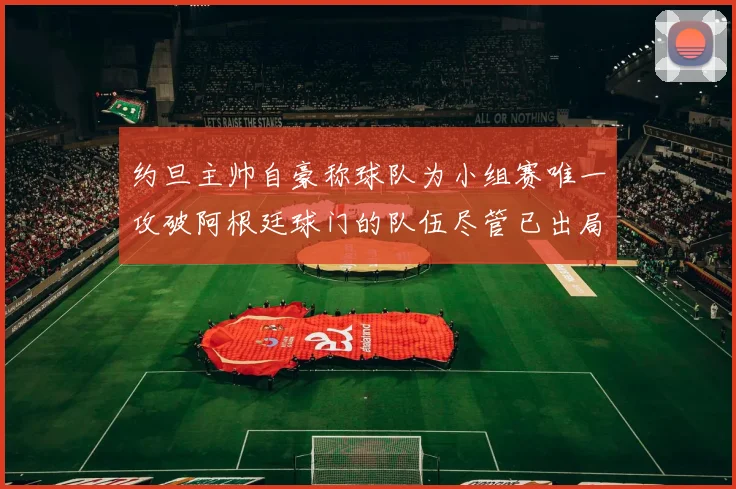 约旦主帅自豪称球队为小组赛唯一攻破阿根廷球门的队伍尽管已出局