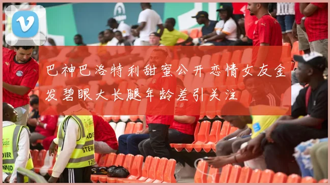 巴神巴洛特利甜蜜公开恋情女友金发碧眼大长腿年龄差引关注